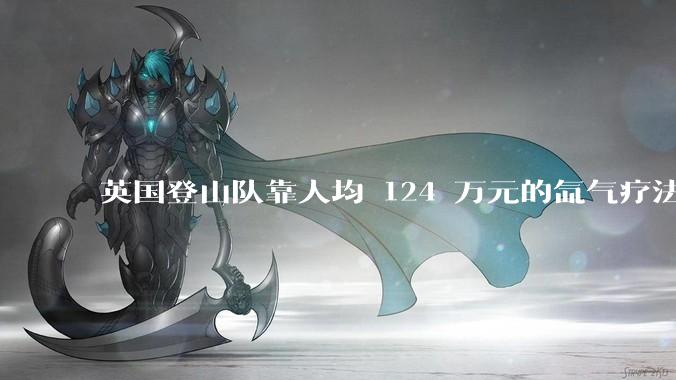 英国登山队靠人均 124 万元的氙气疗法，无高反四天登顶珠峰，该方法究竟是什么体验？背后有哪些争议？