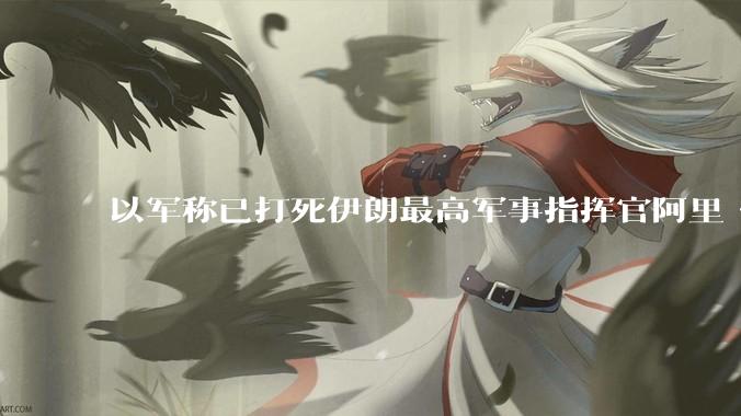 以军称已打死伊朗最高军事指挥官阿里·沙德马尼，具体情况如何？这会对伊朗军方造成怎样的影响？